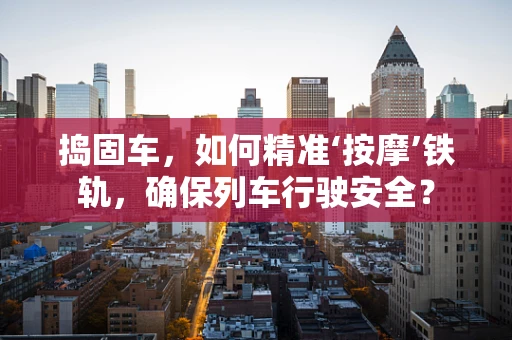 捣固车，如何精准‘按摩’铁轨，确保列车行驶安全？