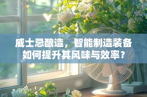 威士忌酿造，智能制造装备如何提升其风味与效率？
