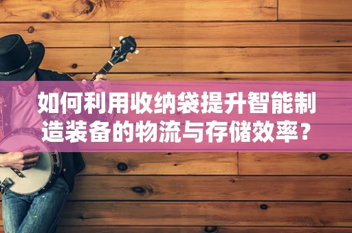 如何利用收纳袋提升智能制造装备的物流与存储效率？