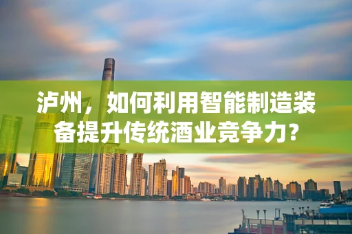 泸州，如何利用智能制造装备提升传统酒业竞争力？