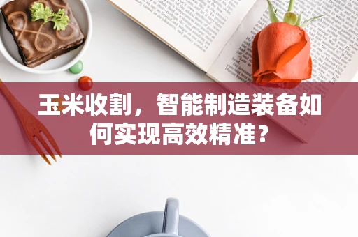 玉米收割，智能制造装备如何实现高效精准？