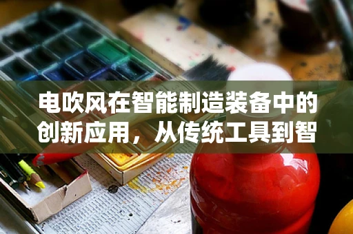 电吹风在智能制造装备中的创新应用，从传统工具到智能风力解决方案的跨越？