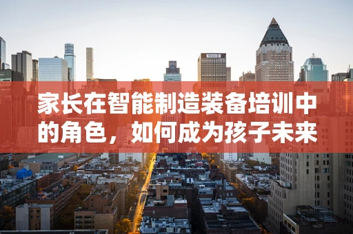 家长在智能制造装备培训中的角色，如何成为孩子未来职业道路的引路人？