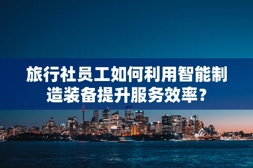 旅行社员工如何利用智能制造装备提升服务效率？