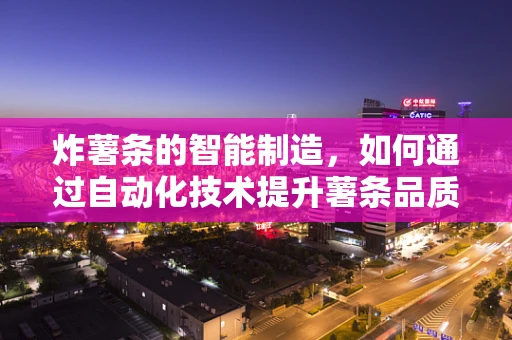 炸薯条的智能制造，如何通过自动化技术提升薯条品质与生产效率？