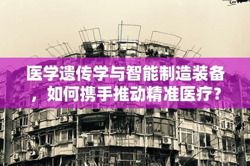医学遗传学与智能制造装备，如何携手推动精准医疗？