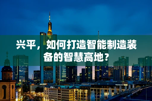 兴平，如何打造智能制造装备的智慧高地？