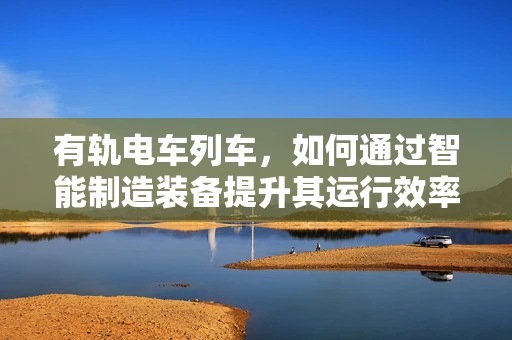有轨电车列车，如何通过智能制造装备提升其运行效率与安全性？