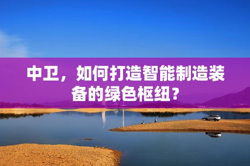 中卫，如何打造智能制造装备的绿色枢纽？