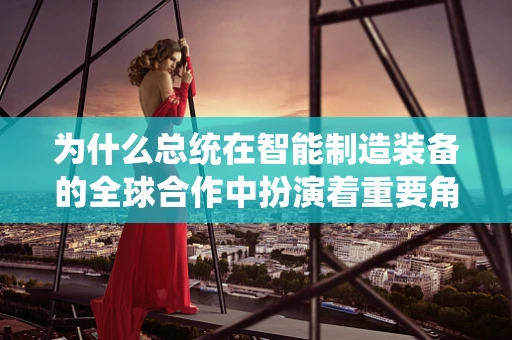 为什么总统在智能制造装备的全球合作中扮演着重要角色？