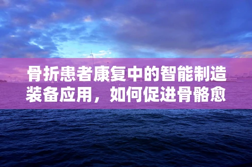 骨折患者康复中的智能制造装备应用，如何促进骨骼愈合与功能恢复？