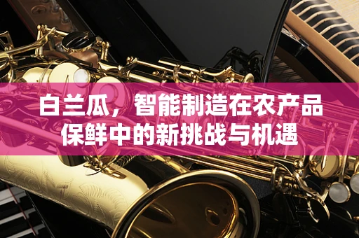白兰瓜，智能制造在农产品保鲜中的新挑战与机遇