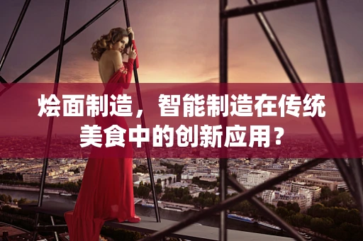 烩面制造，智能制造在传统美食中的创新应用？
