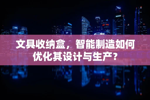 文具收纳盒，智能制造如何优化其设计与生产？