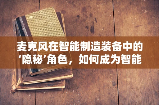 麦克风在智能制造装备中的‘隐秘’角色，如何成为智能工厂的听觉神经？