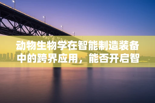 动物生物学在智能制造装备中的跨界应用，能否开启智能生产的新纪元？