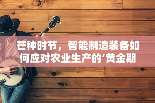 芒种时节，智能制造装备如何应对农业生产的‘黄金期’？