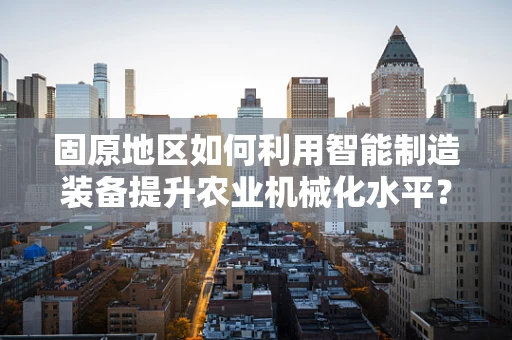 固原地区如何利用智能制造装备提升农业机械化水平？