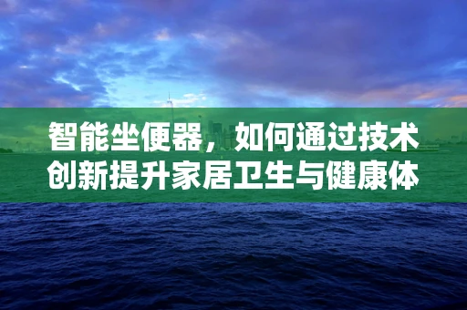 智能坐便器，如何通过技术创新提升家居卫生与健康体验？