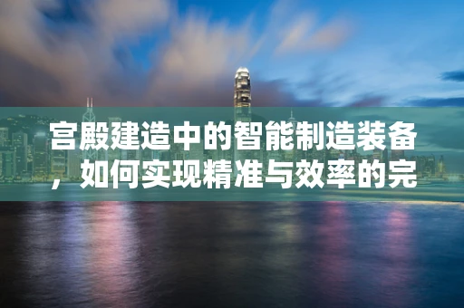 宫殿建造中的智能制造装备，如何实现精准与效率的完美融合？