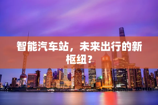智能汽车站，未来出行的新枢纽？