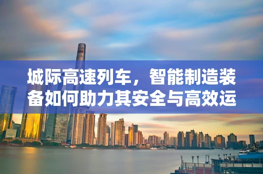 城际高速列车，智能制造装备如何助力其安全与高效运行？
