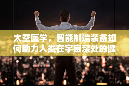 太空医学，智能制造装备如何助力人类在宇宙深处的健康保障？