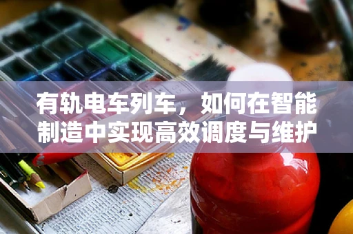 有轨电车列车，如何在智能制造中实现高效调度与维护？