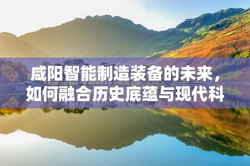 咸阳智能制造装备的未来，如何融合历史底蕴与现代科技？