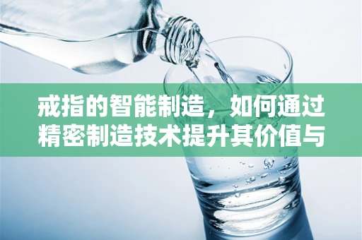 戒指的智能制造，如何通过精密制造技术提升其价值与个性化？