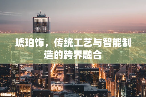 琥珀饰，传统工艺与智能制造的跨界融合