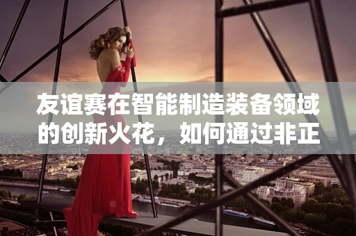 友谊赛在智能制造装备领域的创新火花，如何通过非正式交流激发团队创造力？