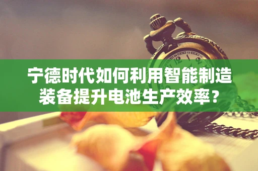 宁德时代如何利用智能制造装备提升电池生产效率？
