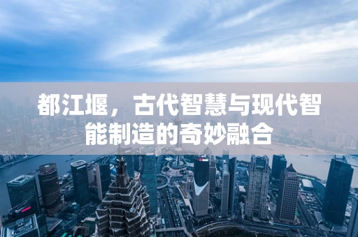 都江堰，古代智慧与现代智能制造的奇妙融合