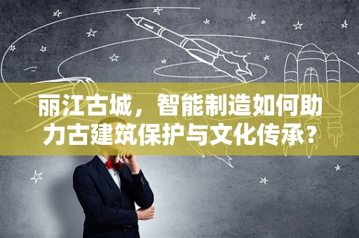 丽江古城，智能制造如何助力古建筑保护与文化传承？