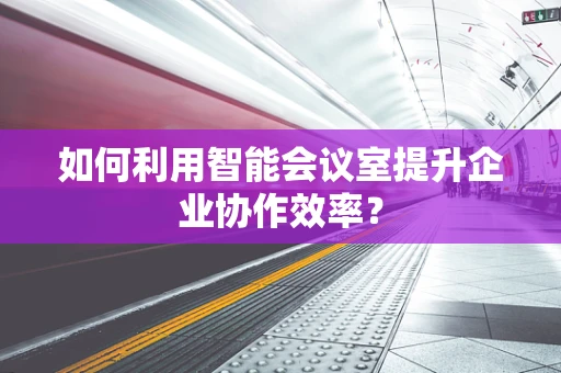 如何利用智能会议室提升企业协作效率？