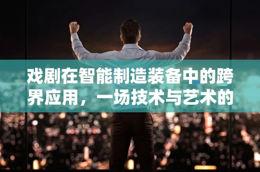 戏剧在智能制造装备中的跨界应用，一场技术与艺术的完美邂逅？