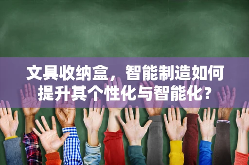 文具收纳盒，智能制造如何提升其个性化与智能化？