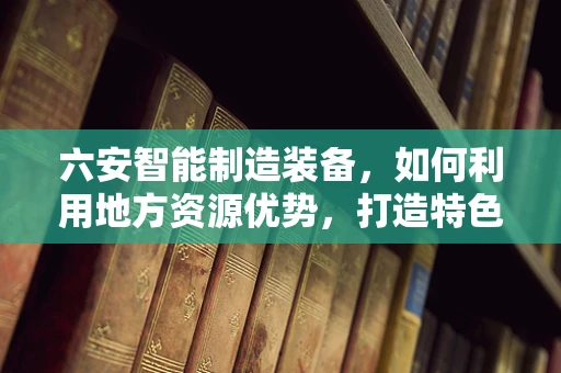 六安智能制造装备，如何利用地方资源优势，打造特色智能产业链？