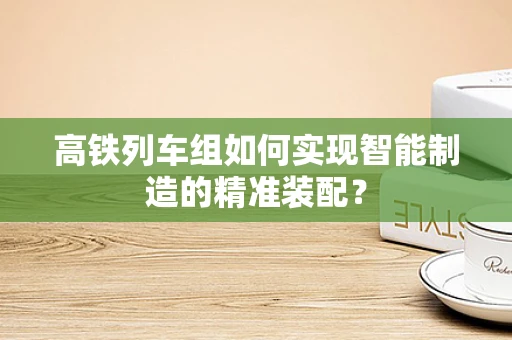 高铁列车组如何实现智能制造的精准装配？