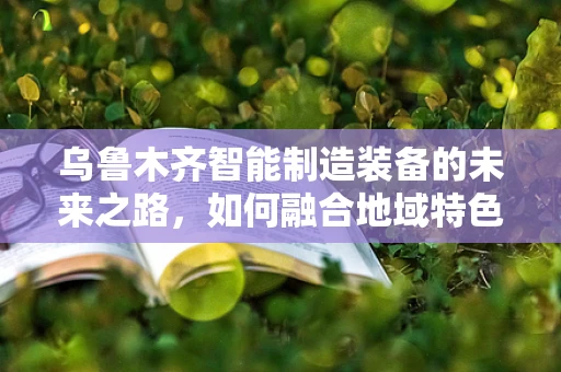 乌鲁木齐智能制造装备的未来之路，如何融合地域特色与全球趋势？