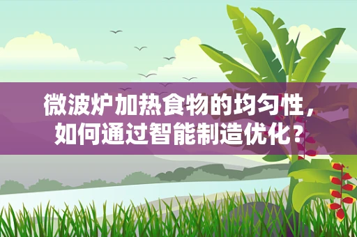 微波炉加热食物的均匀性，如何通过智能制造优化？