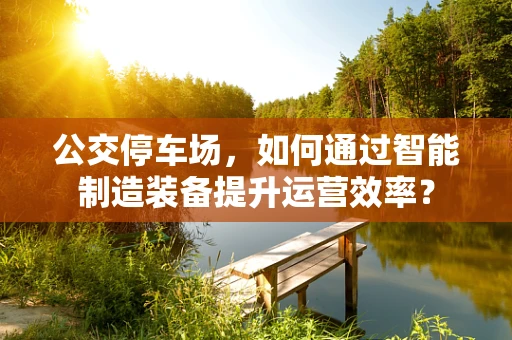 公交停车场，如何通过智能制造装备提升运营效率？