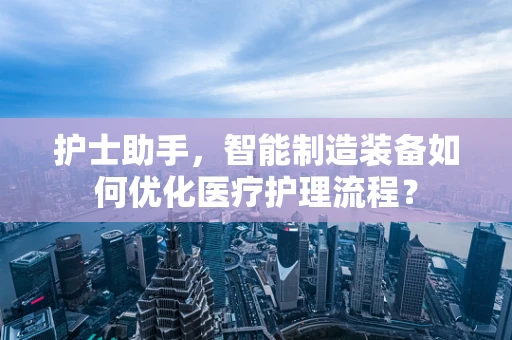 护士助手，智能制造装备如何优化医疗护理流程？