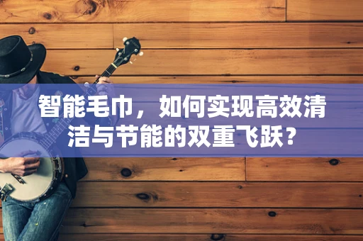 智能毛巾，如何实现高效清洁与节能的双重飞跃？