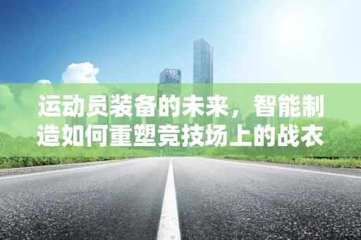 运动员装备的未来，智能制造如何重塑竞技场上的战衣？