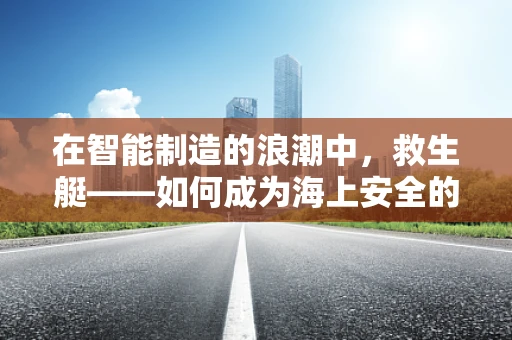 在智能制造的浪潮中，救生艇——如何成为海上安全的新守护者？