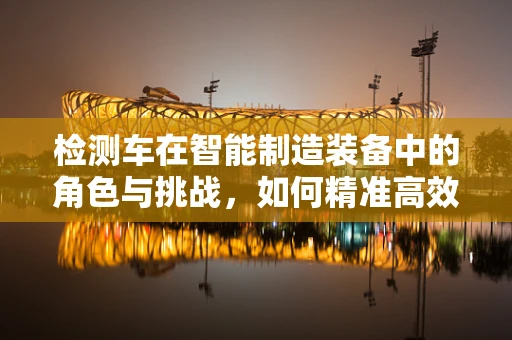 检测车在智能制造装备中的角色与挑战，如何精准高效地执行任务？