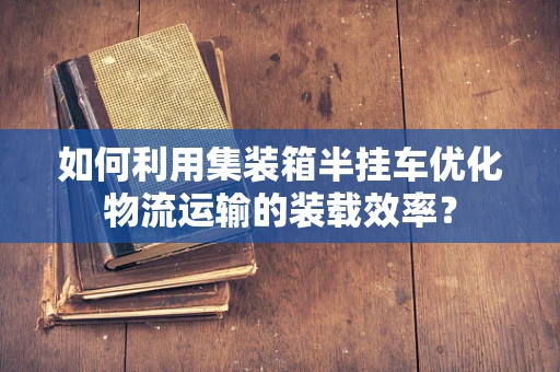 如何利用集装箱半挂车优化物流运输的装载效率？