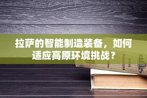 拉萨的智能制造装备，如何适应高原环境挑战？